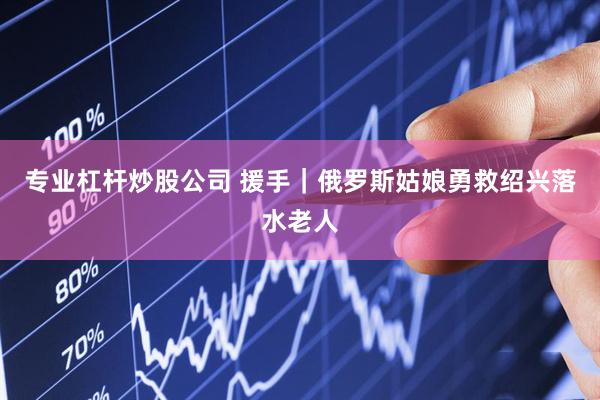 专业杠杆炒股公司 援手｜俄罗斯姑娘勇救绍兴落水老人