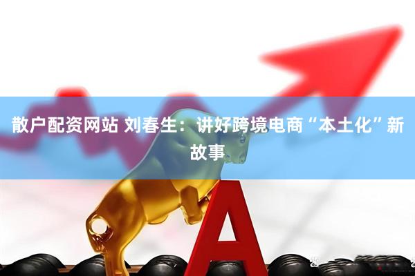 散户配资网站 刘春生：讲好跨境电商“本土化”新故事