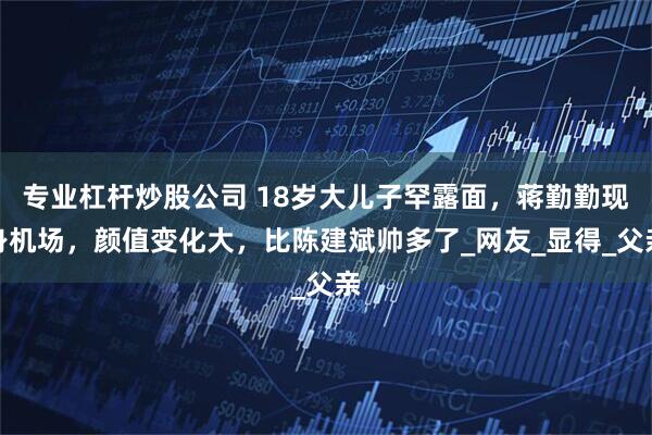 专业杠杆炒股公司 18岁大儿子罕露面，蒋勤勤现身机场，颜值变化大，比陈建斌帅多了_网友_显得_父亲