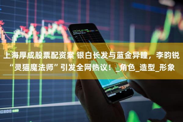 上海厚成股票配资案 银白长发与蓝金异瞳，李昀锐“灵猫魔法师”引发全网热议！_角色_造型_形象