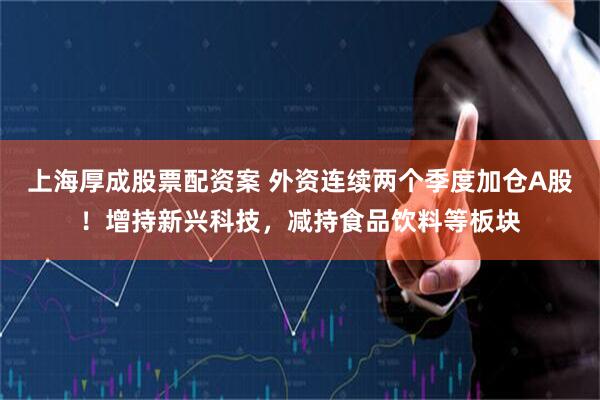 上海厚成股票配资案 外资连续两个季度加仓A股！增持新兴科技，减持食品饮料等板块