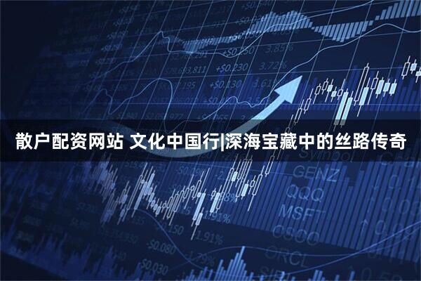 散户配资网站 文化中国行|深海宝藏中的丝路传奇