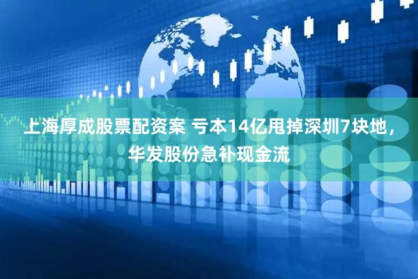 上海厚成股票配资案 亏本14亿甩掉深圳7块地，华发股份急补现金流